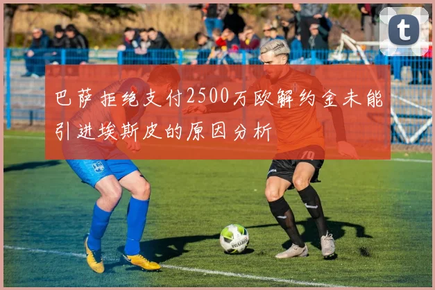 巴萨拒绝支付2500万欧解约金未能引进埃斯皮的原因分析